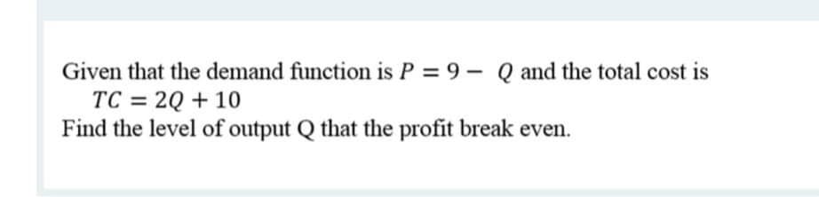 Given that the demand function is P = 9 - Q and the total cost is
TC = 2Q + 10
Find the level of output Q that the profit break even.
