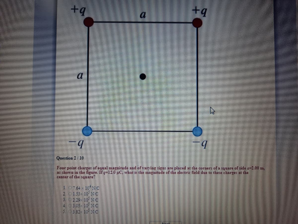 +q
+9
a
a
b.
Question 2/10
Four point charges of equal magnirude and of varying signs are placed at the corners of a square of side e=2.00 m.
az ehown in the figure. If q=12.0 C. what is the magnitude of the electric field due to these charges at the
center of the equare?
1. 0764 10NC
2 0153 10 NC
3. 229- 10 NC
4.03.05- 10 NC
5.0382- 10NC

