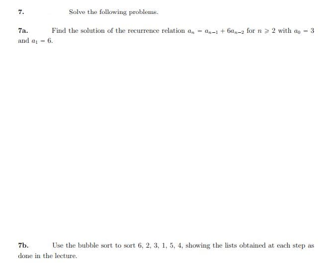 7.
Solve the following problems.
7a.
Find the solution of the recurrence relation a, = an-1 + 6a,-2 for n > 2 with ao = 3
and a = 6.
7b.
Use the bubble sort to sort 6, 2, 3, 1, 5, 4, showing the lists obtained at each step as
done in the lecture.
