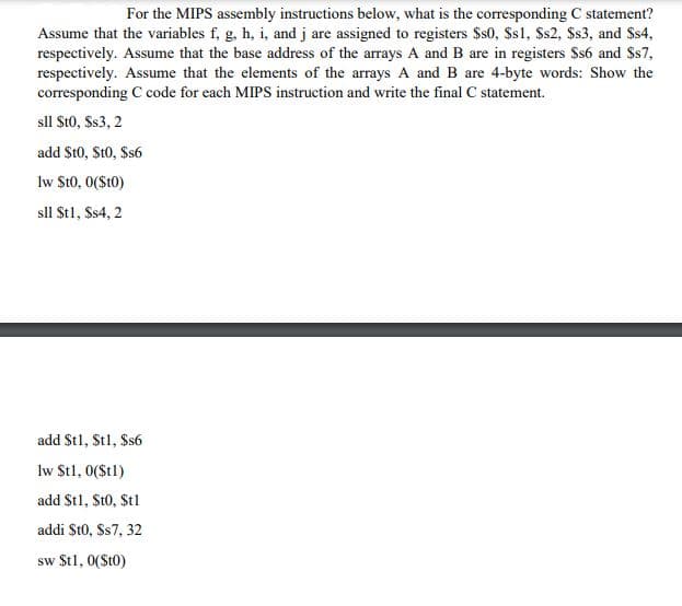 For the MIPS assembly instructions below, what is the corresponding C statement?
Assume that the variables f, g, h, i, and j are assigned to registers $s0, Ss1, Ss2, $s3, and Ss4,
respectively. Assume that the base address of the arrays A and B are in registers $s6 and $s7,
respectively. Assume that the elements of the arrays A and B are 4-byte words: Show the
corresponding C code for each MIPS instruction and write the final C statement.
sll St0, Ss3, 2
add St0, St0, $s6
lw St0, 0($t0)
sll Stl, Ss4, 2
add St1, Stl, Ss6
lw Stl, 0(St1)
add St1, St0, Stl
addi St0, Ss7, 32
sw $t1, 0(St0)
