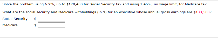 Solve the problem using 6.2%, up to $128,400 for Social Security tax and using 1.45%, no wage limit, for Medicare tax.
What are the social security and Medicare withholdings (in $) for an executive whose annual gross earnings are $133,500?
Social Security
Medicare
