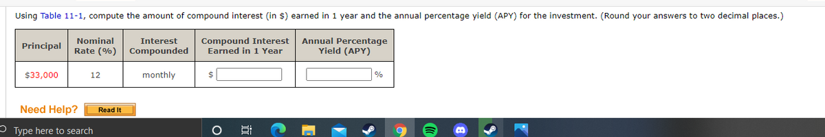 Using Table 11-1, compute the amount of compound interest (in $) earned in 1 year and the annual percentage yield (APY) for the investment. (Round your answers to two decimal places.)
Compound Interest
Earned in 1 Year
Annual Percentage
Yield (APY)
Nominal
Interest
Principal
Rate (%) Compounded
$33,000
12
monthly
$
%
Need Help?
Read It
3 Type here to search
