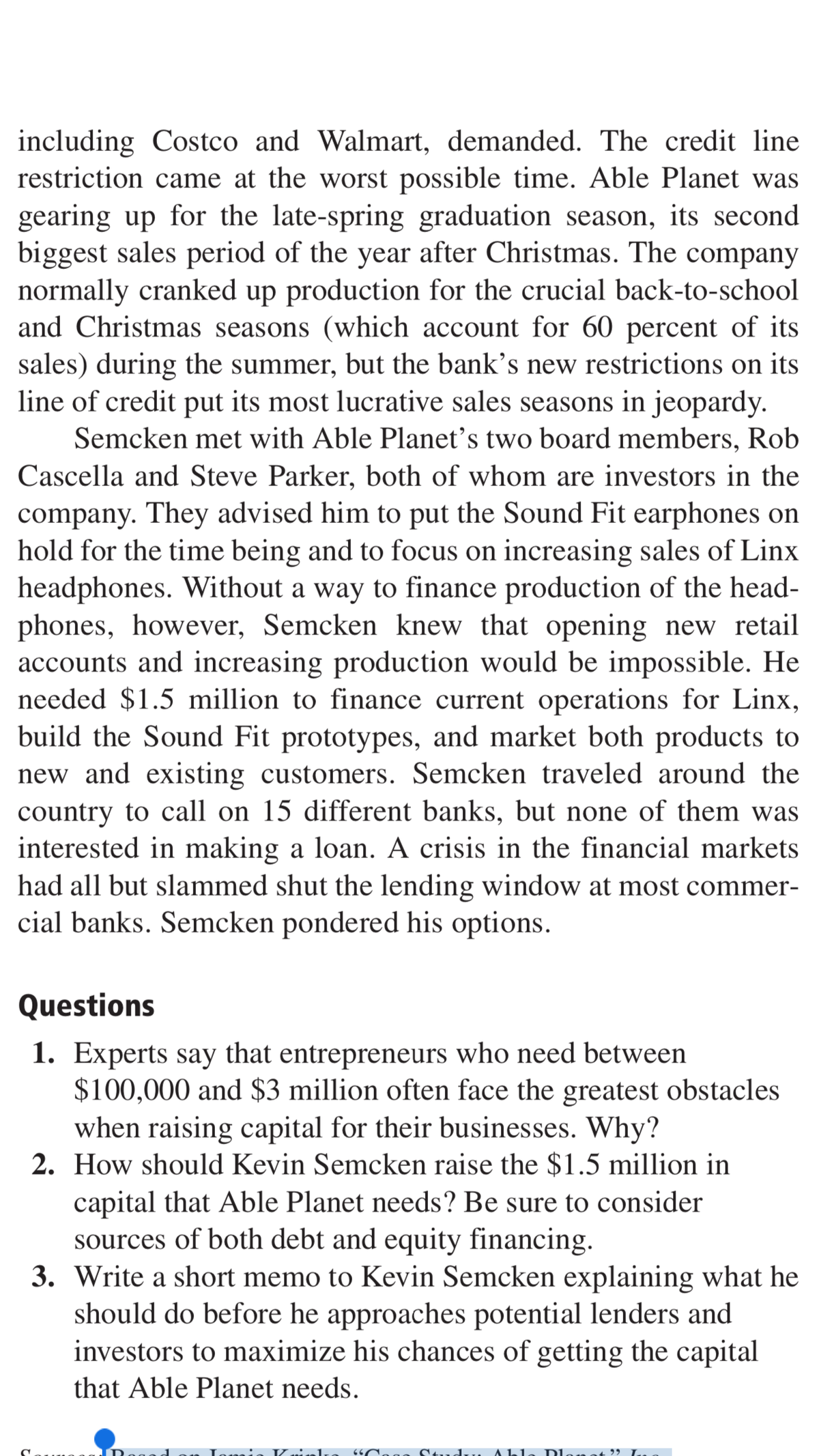 including Costco and Walmart, demanded. The credit line
restriction came at the worst possible time. Able Planet was
gearing up for the late-spring graduation season, its second
biggest sales period of the year after Christmas. The company
normally cranked up production for the crucial back-to-school
and Christmas seasons (which account for 60 percent of its
sales) during the summer, but the bank's new restrictions on its
line of credit put its most lucrative sales seasons in jeopardy.
Semcken met with Able Planet's two board members, Rob
Cascella and Steve Parker, both of whom are investors in the
company. They advised him to put the Sound Fit earphones on
hold for the time being and to focus on increasing sales of Linx
headphones. Without a way to finance production of the head-
phones, however, Semcken knew that opening new retail
accounts and increasing production would be impossible. He
needed $1.5 million to finance current operations for Linx,
build the Sound Fit prototypes, and market both products to
new and existing customers. Semcken traveled around the
country to call on 15 different banks, but none of them was
interested in making a loan. A crisis in the financial markets
had all but slammed shut the lending window at most commer-
cial banks. Semcken pondered his options.
Questions
1. Experts say that entrepreneurs who need between
$100,000 and $3 million often face the greatest obstacles
when raising capital for their businesses. Why?
2. How should Kevin Semcken raise the $1.5 million in
capital that Able Planet needs? Be sure to consider
sources of both debt and equity financing.
3. Write a short memo to Kevin Semcken explaining what he
should do before he approaches potential lenders and
investors to maximize his chances of getting the capital
that Able Planet needs.
6 Neg Ctud... Ab
