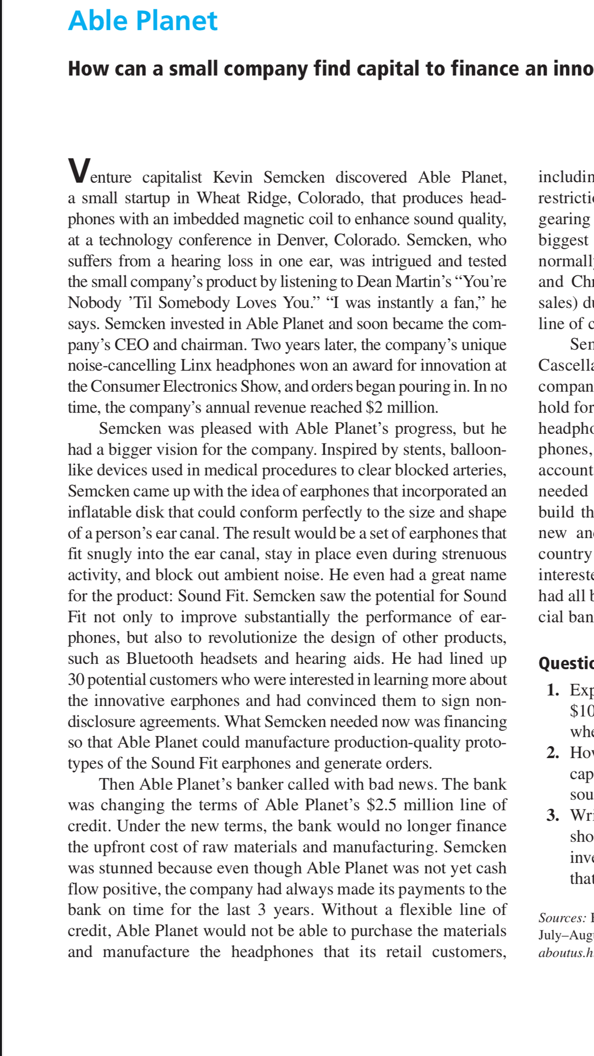 Able Planet
How can a small company find capital to finance an inno
enture capitalist Kevin Semcken discovered Able Planet,
a small startup in Wheat Ridge, Colorado, that produces head-
phones with an imbedded magnetic coil to enhance sound quality,
at a technology conference in Denver, Colorado. Semcken, who
suffers from a hearing loss in one ear, was intrigued and tested
the small company's product by listening to Dean Martin's “You're
Nobody 'Til Somebody Loves You." "I was instantly a fan," he
says. Semcken invested in Able Planet and soon became the com-
pany's CEO and chairman. Two years later, the company's unique
noise-cancelling Linx headphones won an award for innovation at
the Consumer Electronics Show, and orders began pouring in. In no
time, the company's annual revenue reached $2 million.
Semcken was pleased with Able Planet's progress, but he
had a bigger vision for the company. Inspired by stents, balloon-
like devices used in medical procedures to clear blocked arteries,
Semcken came up with the idea of earphones that incorporated an
inflatable disk that could conform perfectly to the size and shape
of a person's ear canal. The result would be a set of earphones that
fit snugly into the ear canal, stay in place even during strenuous
activity, and block out ambient noise. He even had a great name
for the product: Sound Fit. Semcken saw the potential for Sound
Fit not only to improve substantially the performance of ear-
phones, but also to revolutionize the design of other products,
such as Bluetooth headsets and hearing aids. He had lined up
30 potential customers who were interested in learning more about
the innovative earphones and had convinced them to sign non-
disclosure agreements. What Semcken needed now was financing
so that Able Planet could manufacture production-quality proto-
types of the Sound Fit earphones and generate orders.
includin
restrictic
gearing
biggest
normall-
and Chi
sales) du
line of c
Sen
Cascella
compan
hold for
headphc
phones,
асcount
needed
build th
new an
country
intereste
had all E
cial ban
Questic
1. Exp
$10
whe
2. Но
сар
Then Able Planet's banker called with bad news. The bank
sou
was changing the terms of Able Planet's $2.5 million line of
credit. Under the new terms, the bank would no longer finance
the upfront cost of raw materials and manufacturing. Semcken
was stunned because even though Able Planet was not yet cash
flow positive, the company had always made its payments to the
bank on time for the last 3 years. Without a flexible line of
credit, Able Planet would not be able to purchase the materials
and manufacture the headphones that its retail customers,
3. Wri
sho
inve
that
Sources: I
July-Aug
aboutus.h.
