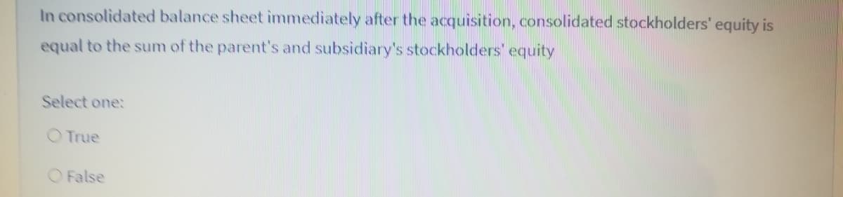 In consolidated balance sheet immediately after the acquisition, consolidated stockholders' equity is
equal to the sum of the parent's and subsidiary's stockholders' equity
Select one:
O True
O False

