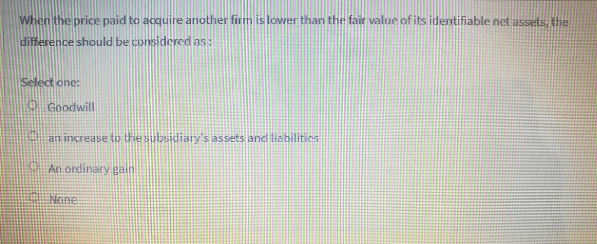 When the price paid to acquire another firm is lower than the fair value of its identifiable net assets, the
difference should be considered as:
Select one:
O Goodwill
an increase to the subsidiary's assets and liabilities
O. An ordinary gain
ONone
