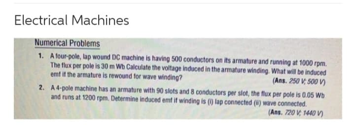 Electrical Machines
Numerical Problems
1. A four-pole, lap wound DC machine is having 500 conductors on its armature and running at 1000 rpm.
The flux per pole is 30 m Wb Calculate the voltage induced in the armature winding. What will be induced
emf if the armature is rewound for wave winding?
(Ans. 250 V, 500 V)
2. A 4-pole machine has an armature with 90 slots and 8 conductors per slot, the flux per pole is 0.05 Wb
and runs at 1200 rpm. Determine induced emf if winding is (i) lap connected (ii) wave connected.
(Ans. 720 V, 1440 V