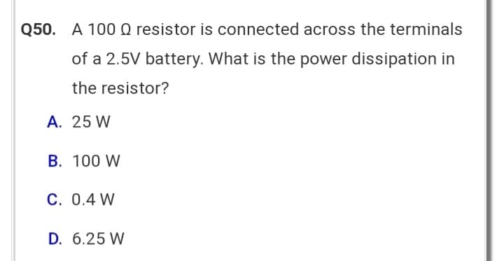Q50. A 100 Q resistor is connected across the terminals
of a 2.5V battery. What is the power dissipation in
the resistor?
A. 25 W
B. 100 W
C. 0.4 W
D. 6.25 W