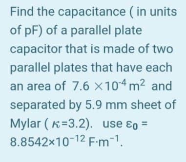 Find the
capacitance (in units
of pF) of a parallel plate
capacitor that is made of two
parallel plates that have each
an area of 7.6 x 10-4 m² and
separated by 5.9 mm sheet of
Mylar (K-3.2). use & =
8.8542x10-12 F-m¯¹.