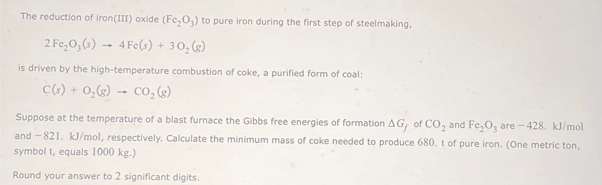 The reduction of iron(III) oxide (Fe2O3) to pure iron during the first step of steelmaking,
2 Fe2O3(s) 4Fe(s) + 302 (g)
is driven by the high-temperature combustion of coke, a purified form of coal:
C(s) + O2(g) -
-
CO2(g)
Suppose at the temperature of a blast furnace the Gibbs free energies of formation AG of CO2 and Fe2O3 are -428. kJ/mol
and -821. kJ/mol, respectively. Calculate the minimum mass of coke needed to produce 680. t of pure iron. (One metric ton,
symbol t, equals 1000 kg.)
Round your answer to 2 significant digits.