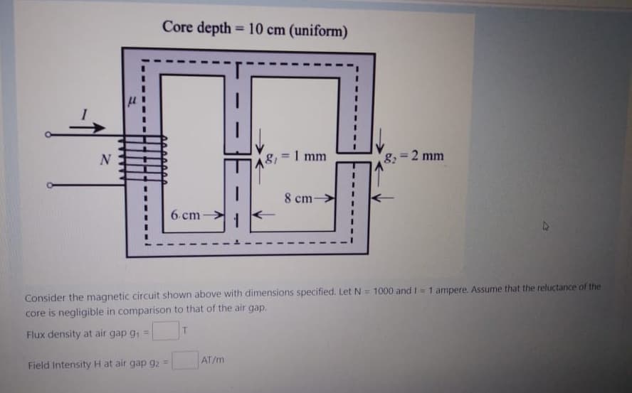 Core depth=10 cm (uniform)
N
8₁=1 mm
A8,
8₂= 2 mm
8 cm-
6 cm
Consider the magnetic circuit shown above with dimensions specified. Let N = 1000 and 1 = 1 ampere. Assume that the reluctance of the
core is negligible in comparison to that of the air gap.
Flux density at air gap g₁ =
T
Field Intensity H at air gap 92 =
AT/m
μ