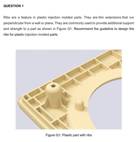 QUESTION 1
Ribs are a feature in plastic injection molded parts. They are thin extensions that run
perpendicular from a wall or plane. They are commonly used to provide additional support
and strength to a part as shown in Figure Q1. Recommend the guideline to design the
ribs for plastic injection molded parts.
Figure Q1: Plastic part with ribs
