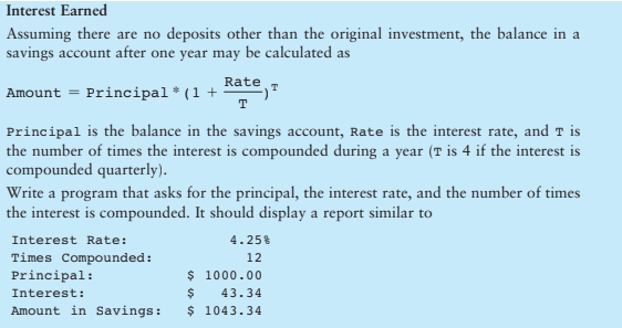 Interest Earned
Assuming there are no deposits other than the original investment, the balance in a
savings account after one year may be calculated as
Amount = Principal *(1 +
Rate T
T
Principal is the balance in the savings account, Rate is the interest rate, and T is
the number of times the interest is compounded during a year (T is 4 if the interest is
compounded quarterly).
Write a program that asks for the principal, the interest rate, and the number of times
the interest is compounded. It should display a report similar to
Interest Rate:
Times Compounded:
Principal:
Interest:
Amount in Savings:
4.25%
12
$ 1000.00
$ 43.34
$ 1043.34