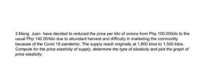 3. Mang Juan have decided to reduced the price per kilo of onions from Php 100.00/kilo to the
usual Php 140.00/kilo due to abundant harvest and difficulty in marketing the commodity
because of the Covid 19 pandemic. The supply reach originally at 1,800 kilos to 1,500 kilos.
Compute for the price elasticity of supply, determine the type of elasticity and plot the graph of
price elasticity.
