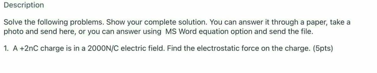 Description
Solve the following problems. Show your complete solution. You can answer it through a paper, take a
photo and send here, or you can answer using MS Word equation option and send the file.
1. A +2nC charge is in a 200ON/C electric field. Find the electrostatic force on the charge. (5pts)
