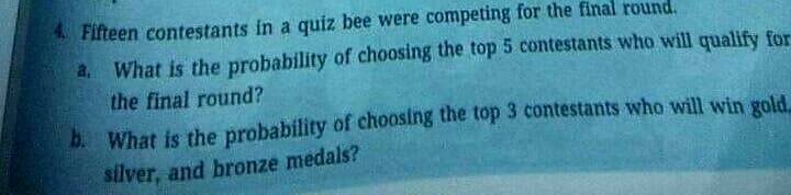 Fifteen contestants in a quiz bee were competing for the final round.
a. What is the probability of choosing the top 5 contestants who will qualify for
the final round?
b What is the probability of choosing the top 3 contestants who will win gold.
silver, and bronze medals?
