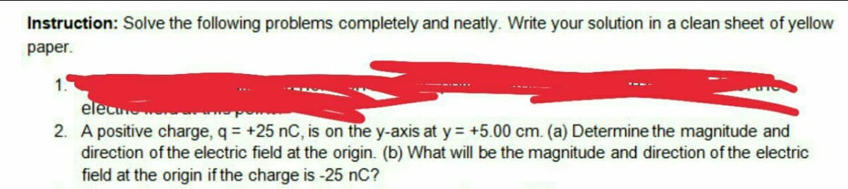 Instruction: Solve the following problems completely and neatly. Write your solution in a clean sheet of yellow
раper.
1.
elecu
2. A positive charge, q = +25 nC, is on the y-axis at y = +5.00 cm. (a) Determine the magnitude and
direction of the electric field at the origin. (b) What will be the magnitude and direction of the electric
field at the origin if the charge is -25 nC?
