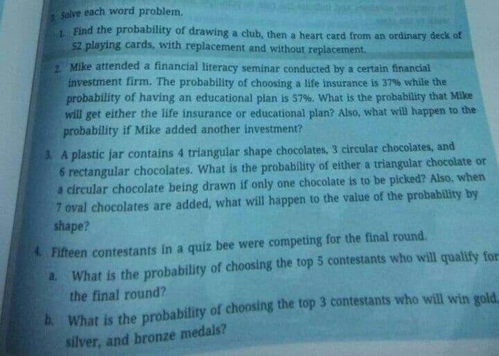 solve each word problem.
1 Find the probability of drawing a club, then a heart card from an ordinary deck of
52 playing cards, with replacement and without replacement.
2 Mike attended a financial literacy seminar conducted by a certain financial
investment firm. The probability of choosing a life insurance is 37% while the
probability of having an educational plan is 57%. What is the probability that Mike
will get either the life insurance or educational plan? Also, what will happen to the
probability if Mike added another investment?
3. A plastic jar contains 4 triangular shape chocolates, 3 circular chocolates, and
6 rectangular chocolates. What is the probability of either a triangular chocolate or
a circular chocolate being drawn if only one chocolate is to be picked? Also, when
7 oval chocolates are added, what will happen to the value of the probability by
shape?
4Fifteen contestants in a quiz bee were competing for the final round.
a. What is the probability of choosing the top 5 contestants who will qualify for
the final round?
b What is the probability of choosing the top 3 contestants who will win gold.
silver, and bronze medals?
