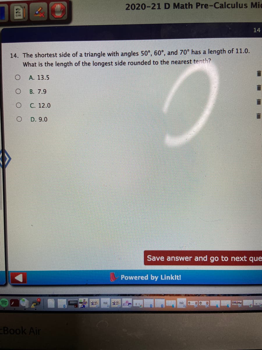 2020-21 D Math Pre-Calculus Mic
14
14. The shortest side of a triangle with angles 50°, 60°, and 70° has a length of 11.0.
What is the length of the longest side rounded to the nearest tenth?
А. 13.5
В. 7.9
C. 12.0
D. 9.0
Save answer and go to next que
Powered by Linklt!
770
Book Air
