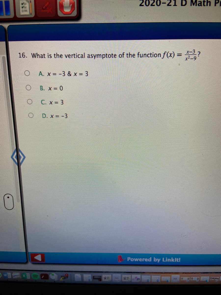 2020-21 D Math Pi
16. What is the vertical asymptote of the function f(x) = ?
%3D
x2-9
A. x = -3 & x = 3
B. X 0
C. x 3
D. x = -3
Powered by Linkit!
