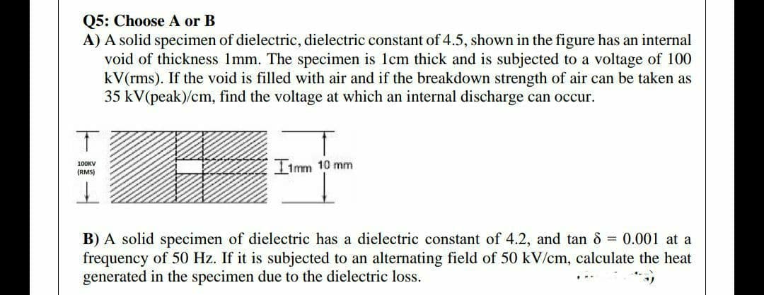 Q5: Choose A or B
A) A solid specimen of dielectric, dielectric constant of 4.5, shown in the figure has an internal
void of thickness 1mm. The specimen is 1cm thick and is subjected to a voltage of 100
kV(rms). If the void is filled with air and if the breakdown strength of air can be taken as
35 kV(peak)/cm, find the voltage at which an internal discharge can occur.
Iimm 10 mm
100KV
(RMS)
B) A solid specimen of dielectric has a dielectric constant of 4.2, and tan 8 = 0.001 at a
frequency of 50 Hz. If it is subjected to an alternating field of 50 kV/cm, calculate the heat
generated in the specimen due to the dielectric loss.
