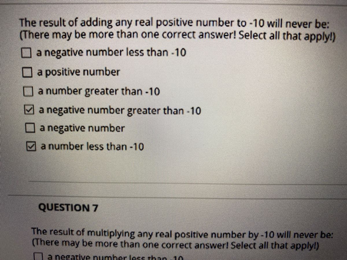 The result of adding any real positive number to -10 will never be:
(There may be more than one correct answer! Select all that apply!)
Oa negative number less than -10
a positive number
la number greater than-10
Manegative number greater than -10
a negative number
4a number less than-10
QUESTION 7
The result of multiplying any real positive number by -10 will never be:
(There may be more than one correctanswer! Select all that applyl)
T
a negatlve number less rhan 10
