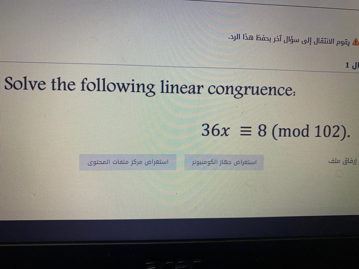يقوم الانتقال إلى سؤال آخر بحفظ هذا الرد.
ال 1
Solve the following linear
congruence:
36x = 8 (mod 102).
إرفاق ملف
استعراض مركز ملفات المحتوی
استعراض جقاز الكومبيوتر
