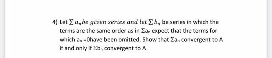 4) Let Ea,be given series and let E b, be series in which the
terms are the same order as in Ean expect that the terms for
which an =0have been omitted. Show that Ean convergent to A
if and only if Ebn convergent to A
