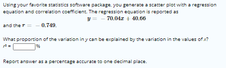 Using your favorite statistics software package, you generate a scatter plot with a regression
equation and correlation coefficient. The regression equation is reported as
y = - 70.04r + 40.66
and the r = - 0.749.
What proportion of the variation in y can be explained by the variation in the values of x?
9%
Report answer as a percentage accurate to one decimal place.
