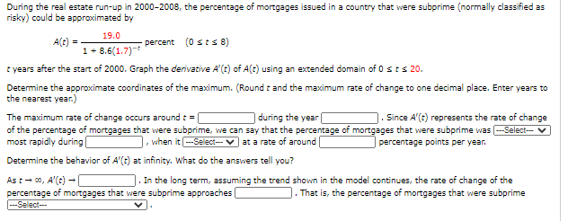 During the real estate run-up in 2000-2008, the percentage of mortgages issued in a country that were subprime (normally classified as
risky) could be approximated by
19.0
A(t) =
1+ 8.6(1.7)-
percent (0 s ts 8)
t years after the start of 2000. Graph the derivative A'(t) of A(t) using an extended domain of 0 sts 20.
Determine the approximate coordinates of the maximum. (Round t and the maximum rate of change to one decimal place. Enter years to
the nearest year.)
during the year|
The maximum rate of change occurs around t =
of the percentage of mortgages that were subprime, we can say that the percentage of mortgages that were subprime was --Select-v
most rapidly during|
Since A'(t) represents the rate of change
1. when it -Select-- V at a rate of around
percentage points per year.
Determine the behavior of A'(t) at infinity. What do the answers tell you?
As t- 00, A'(e) -
percentage of mortgages that were subprime approaches
---Select--
. In the long term, assuming the trend shown in the model continues, the rate of change of the
|. That is, the percentage of mortgages that were subprime
