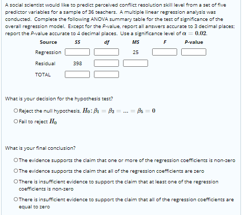 A social scientist would like to predict perceived conflict resolution skill level from a set of five
predictor variables for a sample of 36 teachers. A multiple linear regression analysis was
conducted. Complete the following ANOVA summary table for the test of significance of the
overall regression model. Except for the P-value, report all answers accurate to 3 decimal places;
report the P-value accurate to 4 decimal places. Use a significance level of a = 0.02.
Source
df
MS
F
P-value
Regression
25
Residual
398
TOTAL
What is your decision for the hypothesis test?
O Reject the null hypothesis, Ho: B1 = B2 = ... = Bs = 0
O Fail to reject Ho
What is your final conclusion?
OThe evidence supports the claim that one or more of the regression coefficients is non-zero
OThe evidence supports the claim that all of the regression coefficients are zero
OThere is insufficient evidence to support the claim that at least one of the regression
coefficients is non-zero
OThere is insufficient evidence to support the claim that all of the regression coefficients are
equal to zero
00
