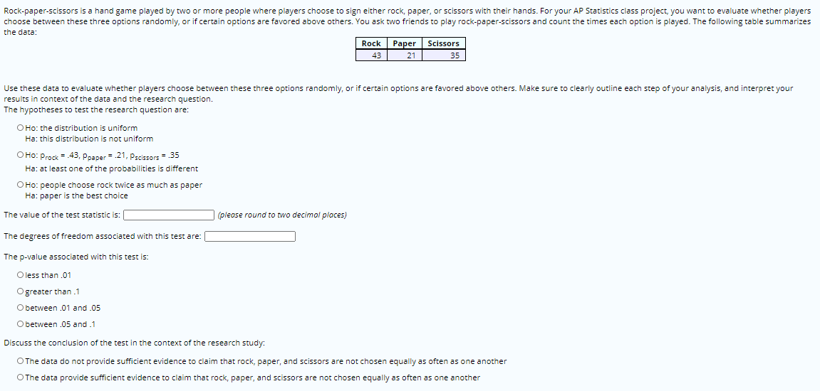 Rock-paper-scissors is a hand game played by two or more people where players choose to sign either rock, paper, or scissors with their hands. For your AP Statistics class project, you want to evaluate whether players
choose between these three options randomly, or if certain options are favored above others. You ask two friends to play rock-paper-scissors and count the times each option is played. The following table summarizes
the data:
Rock
Раper
Scissors
43
21
35
Use these data to evaluate whether players choose between these three options randomly, or if certain options are favored above others. Make sure to clearly outline each step of your analysis, and interpret your
results in context of the data and the research question.
The hypotheses to test the research question are:
O Ho: the distribution is uniform
Ha: this distribution is not uniform
O Ho: Prock = 43, Poaper = .21, pscissors = 35
Ha: at least one of the probabilities is different
O Ho: people choose rock twice as much as paper
Ha: paper is the best choice
The value of the test statistic is:
(please round to two decimal places)
The degrees of freedom associated with this test are:
The p-value associated with this test is:
O less than .01
Ogreater than .1
Obetween .01 and .05
O between .05 and .1
Discuss the conclusion of the test in the context of the research study:
OThe data do not provide sufficient evidence to claim that rock, paper, and scissors are not chosen equally as often as one another
OThe data provide sufficient evidence to claim that rock, paper, and scissors are not chosen equally as often as one another
