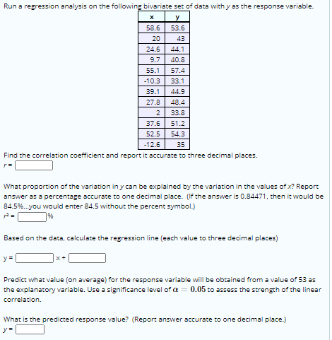 Run a regression analysis on the following bivariate set of data with y as the response variable.
58.6
53.6
20
43
24.6
44.1
9.7
40.8
55.1
57.4
-10.3
33.1
39.1
44.9
27.8
48.4
2
33.8
37.6
51.2
52.5
54.3
-12.6
35
Find the correlation coefficient and report it accurate to three decimal places.
What proportion of the variation in y can be explained by the variation in the values of x? Report
answer as a percentage accurate to one decimal place. (If the answer is 0.84471, then it would be
84.5%.you would enter 84.5 without the percent symbol.)
9%
Based on the data, calculate the regression line (each value to three decimal places)
y =
x+
Predict what value (on average) for the response variable will be obtained from a value of 53 as
the explanatory variable. Use a significance level of a = 0.05 to assess the strength of the linear
correlation.
What is the predicted response value? (Report answer accurate to one decimal place.)
y =
