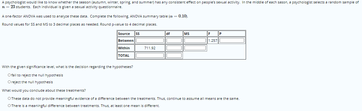 A psychologist would like to know whether the season (autumn, winter, spring, and summer) has any consistent effect on people's sexual activity. In the middle of each sason, a psychologist selects a random sample of
n = 23 students. Each individual is given a sexual activity questionnaire.
A one-factor ANOVA was used to analyze these data. Complete the following, ANOVA summary table (a = 0.10).
Round values for SS and MS to 3 decimal places as needed. Round p-value to 4 decimal places.
Source
ss
df
MS
F
P
Between
1.257|
Within
711.92
|ТOTAL
With the given significance level, what is the decision regarding the hypotheses?
O fail to reject the null hypothesis
Oreject the null hypothesis
What would you conclude about these treatments?
OThese data do not provide meaningful evidence of a difference between the treatments. Thus, continue to assume all means are the same.
OThere is a meaningful difference between treatments. Thus, at least one mean is different.
