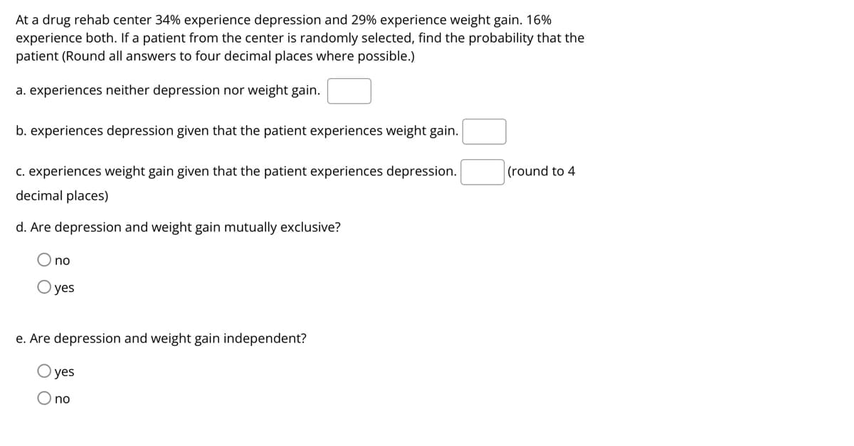 At a drug rehab center 34% experience depression and 29% experience weight gain. 16%
experience both. If a patient from the center is randomly selected, find the probability that the
patient (Round all answers to four decimal places where possible.)
a. experiences neither depression nor weight gain.
b. experiences depression given that the patient experiences weight gain.
c. experiences weight gain given that the patient experiences depression.
(round to 4
decimal places)
d. Are depression and weight gain mutually exclusive?
O no
O yes
e. Are depression and weight gain independent?
yes
O no

