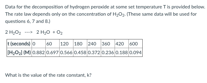 Data for the decomposition of hydrogen peroxide at some set temperature T is provided below.
The rate law depends only on the concentration of H2O2. (These same data will be used for
questions 6, 7 and 8.)
2 H2O2 ---> 2 H2O + O2
t (seconds) o
[H2O2] (M) 0.882 0.697 0.566 0.458 0.372 0.236 0.188 0.094|
60
120 180 240 360 420 600
What is the value of the rate constant, k?
