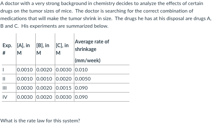 very strong back
drugs on the tumor sizes of mice. The doctor is searching for the correct combination of
medications that will make the tumor shrink in size. The drugs he has at his disposal are drugs /
B and C. His experiments are summarized below.
Average rate of
Exp. [A), in [B], in [C], in
shrinkage
M
M
M
#
|(mm/week)
0.0010 0.0020 0.0030 0.010
II
0.0010 0.0010 0.0020 0.0050
0.0030 0.0020 0.0015 0.090
0.0030 0.0020 0.0030 0.090
II
IV
What is the rate law for this system?
%23
