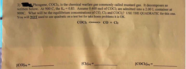 Phosgene, COC2, is the chemical warfare gas commonly called mustard gas. It decomposes as
3)
written below., At 900 C, the Ke - 0.83. Assume 0.400 mol of COCI2 are admitted into a 2.00 L container at
900C. What will be the equilibrium concentrations of CO, Cl2 and COCI2? USE THE QUADRATIC for this one.
You will NOT need to use quadratic on a test but for take home problems it is OK,
COC2 < > CO + Ck
[CO]eq =
(Ch]eq =.
[COCb]eq =,
