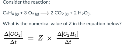 Consider the reaction:
C2H4 (2) + 3 O2 (8) –→2 CO2 (2) + 2 H2O)
What is the numerical value of Z in the equation below?
A[CO2]
A[C2 H4]
At
At
