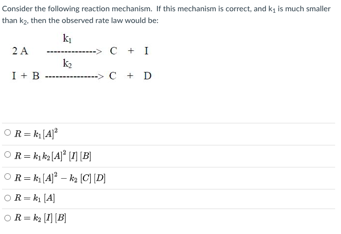 Consider the following reaction mechanism. If this mechanism is correct, and ki is much smaller
than k2, then the observed rate law would be:
ki
2 A
C + I
k2
I + B
C + D
