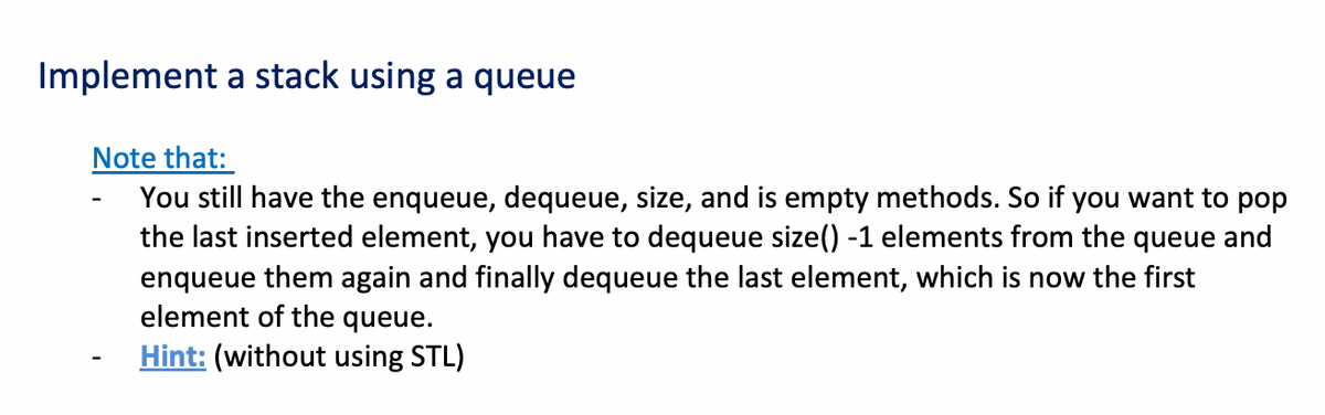 Implement a stack using a queue
Note that:
You still have the enqueue, dequeue, size, and is empty methods. So if you want to pop
the last inserted element, you have to dequeue size() -1 elements from the queue and
enqueue them again and finally dequeue the last element, which is now the first
element of the queue.
Hint: (without using STL)
