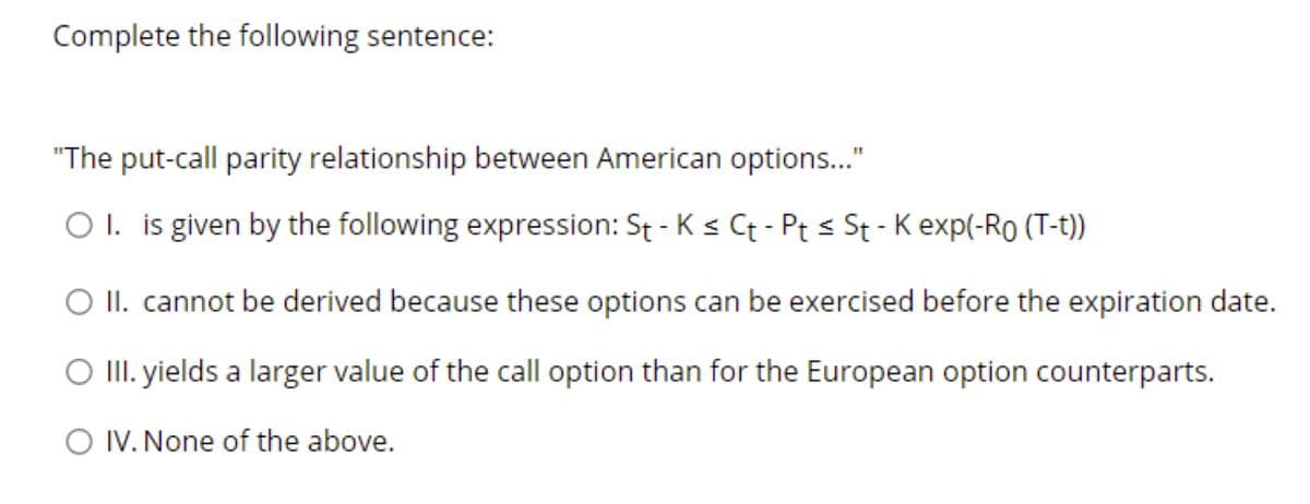 Complete the following sentence:
"The put-call parity relationship between American options..."
O I. is given by the following expression: St - K < Ct - Pt s St - K exp(-Ro (T-t))
O II. cannot be derived because these options can be exercised before the expiration date.
O II. yields a larger value of the call option than for the European option counterparts.
O IV. None of the above.
