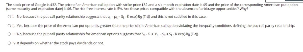 The stock price of Google is $32. The price of an American call option with strike price $32 and a six-month expiration date is $5 and the price of the corresponding Amertican put option
(same maturity and expiration date) is $6. The risk-free interest rate is 5%. Are these prices compatible with the absence of arbitrage opportunities? Why?
O I. No, because the put-call parity relationship suggests that ct - Pt = St - K exp(-Ro (T-t)) and this is not satisfied in this case.
O II. Yes, because the price of the American put option is greater than the price of the American call option violating the inequality conditions defining the put-call parity relationship.
O II. No, because the put-call parity relationship for American options suggests that St - K s Ct - Pt s St - K exp(-Ro (T-t)).
O IV. It depends on whether the stock pays dividends or not.
