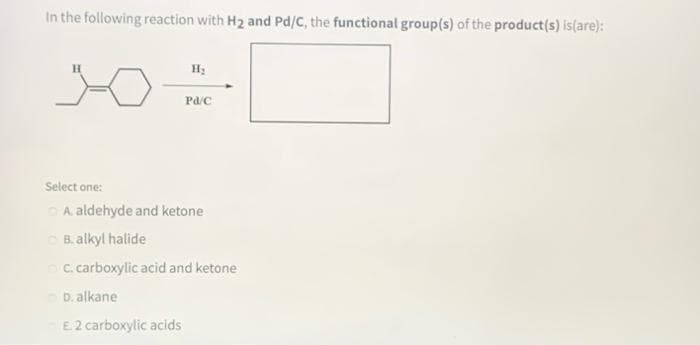 In the following reaction with H2 and Pd/C, the functional group(s) of the product(s) is(are):
Pd/C
Select one:
OA. aldehyde and ketone
CB. alkyl halide
C. carboxylic acid and ketone
D. alkane
E2 carboxylic acids
