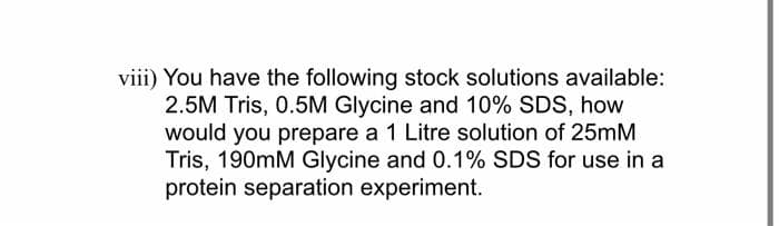 viii) You have the following stock solutions available:
2.5M Tris, 0.5M Glycine and 10% SDS, how
would you prepare a 1 Litre solution of 25mM
Tris, 190mM Glycine and 0.1% SDS for use in a
protein separation experiment.
