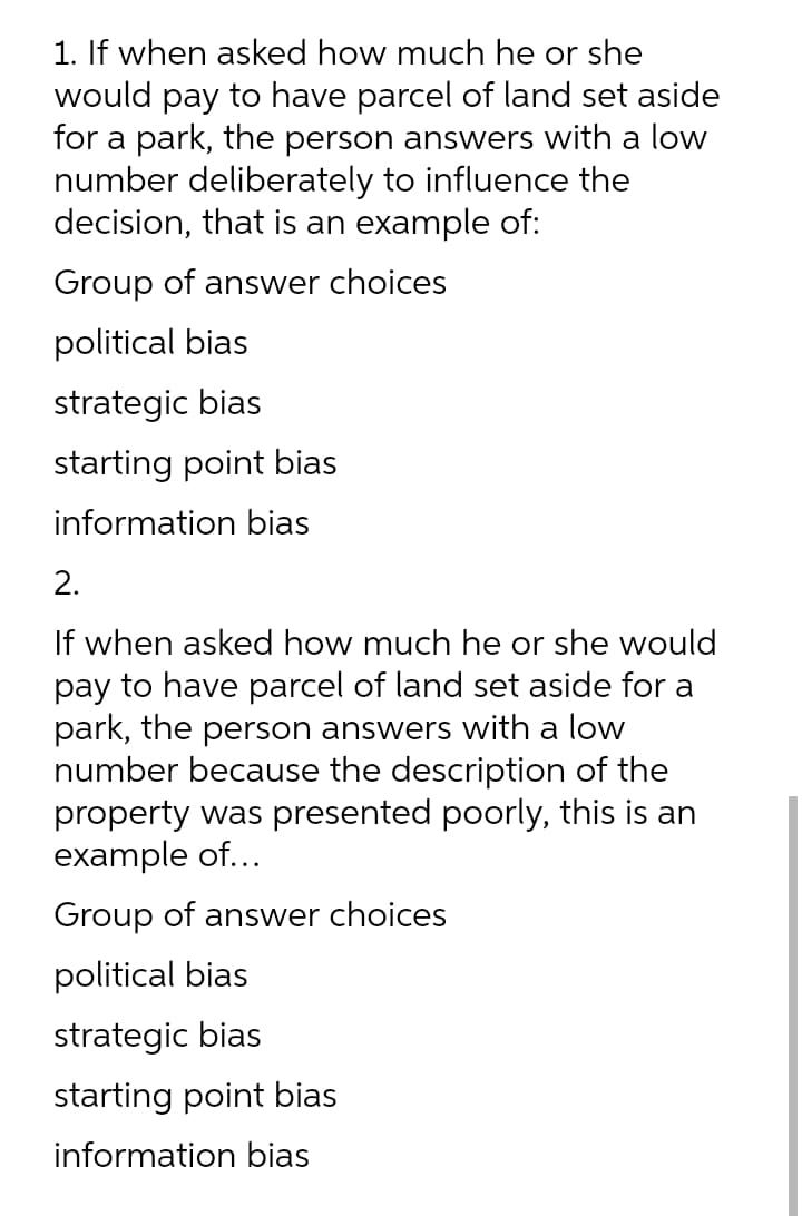 1. If when asked how much he or she
would pay to have parcel of land set aside
for a park, the person answers with a low
number deliberately to influence the
decision, that is an example of:
Group of answer choices
political bias
strategic bias
starting point bias
information bias
2.
If when asked how much he or she would
pay to have parcel of land set aside for a
park, the person answers with a low
number because the description of the
property was presented poorly, this is an
example of...
Group of answer choices
political bias
strategic bias
starting point bias
information bias
