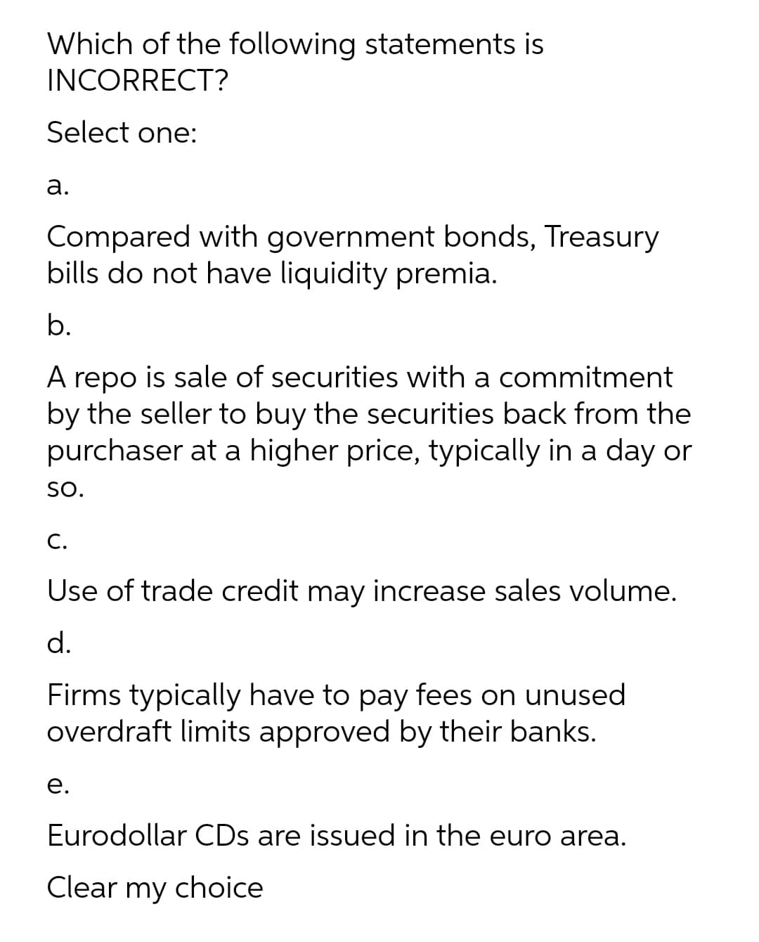 Which of the following statements is
INCORRECT?
Select one:
а.
Compared with government bonds, Treasury
bills do not have liquidity premia.
b.
A repo is sale of securities with a commitment
by the seller to buy the securities back from the
purchaser at a higher price, typically in a day or
SO.
C.
Use of trade credit may increase sales volume.
d.
Firms typically have to pay fees on unused
overdraft limits approved by their banks.
е.
Eurodollar CDs are issued in the euro area.
Clear my choice
