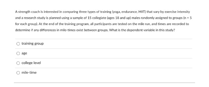 A strength coach is interested in comparing three types of training (yoga, endurance, HIIT) that vary by exercise intensity
and a research study is planned using a sample of 15 collegiate (ages 18 and up) males randomly assigned to groups (n = 5
for each group). At the end of the training program, all participants are tested on the mile run, and times are recorded to
determine if any differences in mile-times exist between groups. What is the dependent variable in this study?
training group
age
college level
O mile-time
