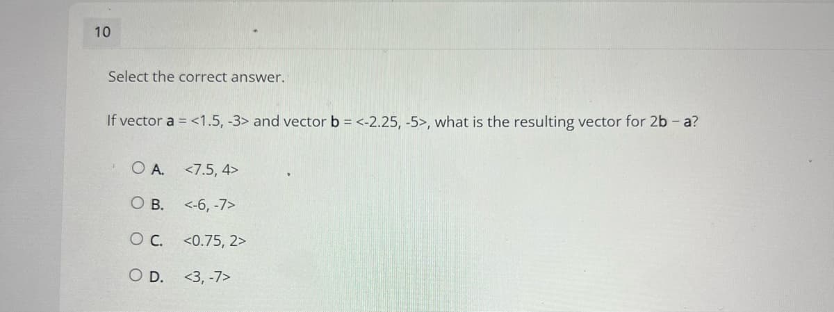 10
Select the correct answer.
If vector a = <1.5, -3> and vector b = <-2.25, -5>, what is the resulting vector for 2b - a?
O A.
<7.5, 4>
O B.
<-6, -7>
C.
<0.75, 2>
O D.
<3, -7>
