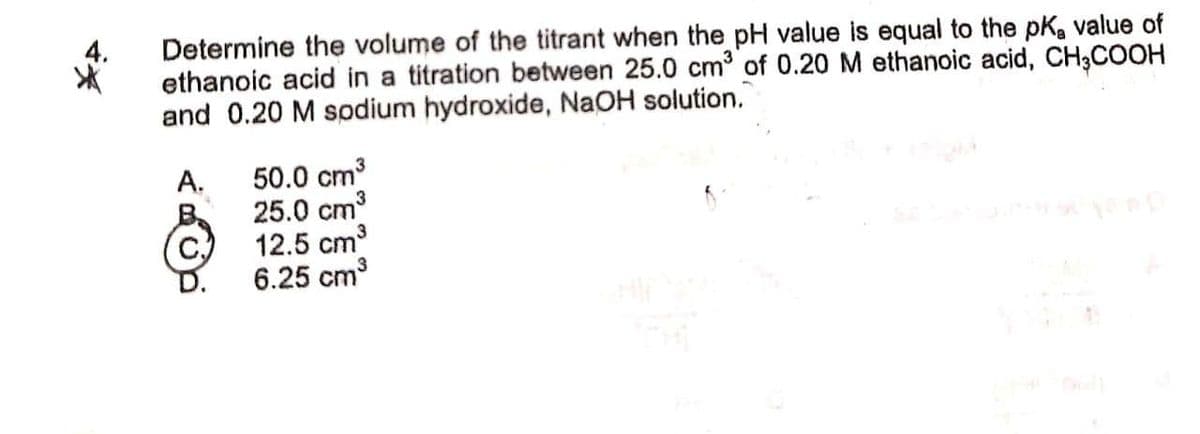 Determine the volume of the titrant when the pH value is equal to the pK, value of
ethanoic acid in a titration between 25.0 cm of 0.20 M ethanoic acid, CH;COOH
and 0.20 M sodium hydroxide, NaOH solution.
A.
50.0 cm3
25.0 cm3
12.5 cm
6.25 cm3
